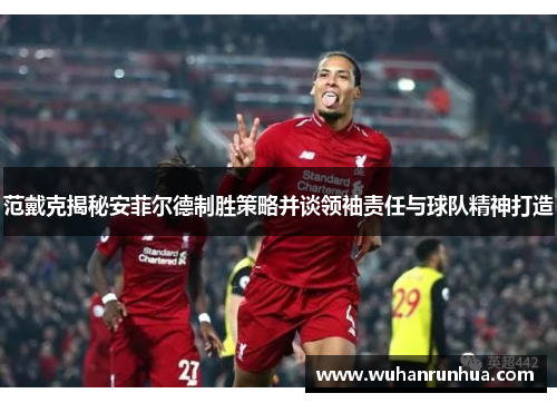 范戴克揭秘安菲尔德制胜策略并谈领袖责任与球队精神打造