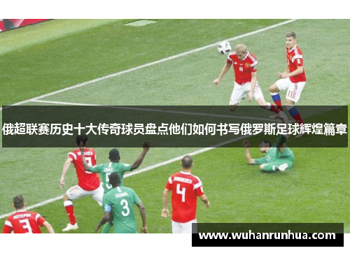 俄超联赛历史十大传奇球员盘点他们如何书写俄罗斯足球辉煌篇章
