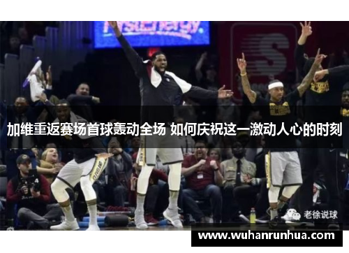 加维重返赛场首球轰动全场 如何庆祝这一激动人心的时刻