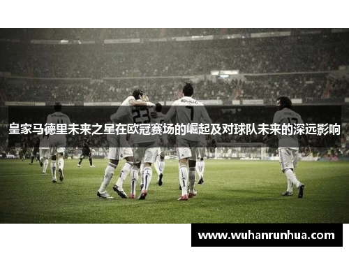 皇家马德里未来之星在欧冠赛场的崛起及对球队未来的深远影响