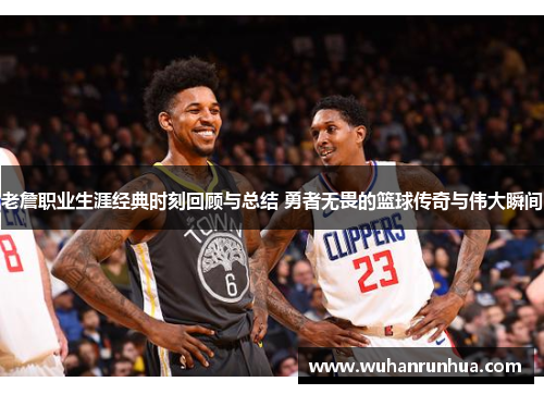 老詹职业生涯经典时刻回顾与总结 勇者无畏的篮球传奇与伟大瞬间