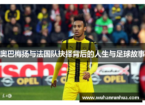 奥巴梅扬与法国队抉择背后的人生与足球故事