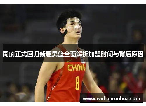 周琦正式回归新疆男篮全面解析加盟时间与背后原因